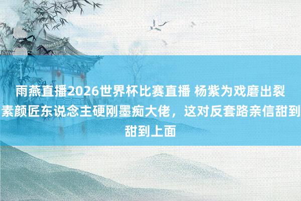 雨燕直播2026世界杯比赛直播 杨紫为戏磨出裂手！素颜匠东说念主硬刚墨痴大佬，这对反套路亲信甜到上面