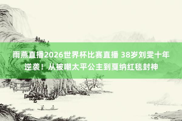 雨燕直播2026世界杯比赛直播 38岁刘雯十年逆袭!从被嘲太平公主到戛纳红毯封神