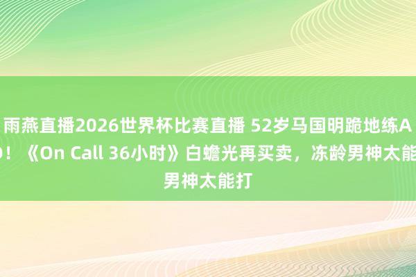 雨燕直播2026世界杯比赛直播 52岁马国明跪地练AED!《On Call 36小时》白蟾光再买卖,冻龄男神太能打