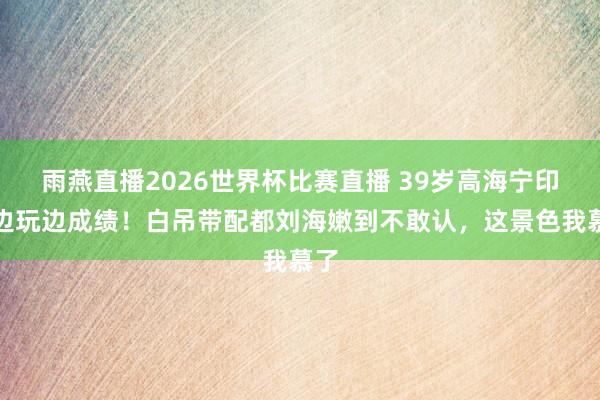 雨燕直播2026世界杯比赛直播 39岁高海宁印尼边玩边成绩!白吊带配都刘海嫩到不敢认,这景色我慕了