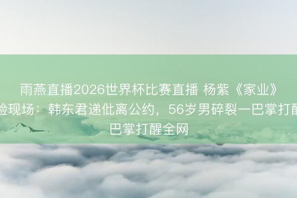 雨燕直播2026世界杯比赛直播 杨紫《家业》撕破脸现场:韩东君递仳离公约,56岁男碎裂一巴掌打醒全网