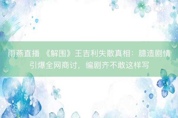 雨燕直播 《解围》王吉利失散真相:臆造剧情引爆全网商讨,编剧齐不敢这样写