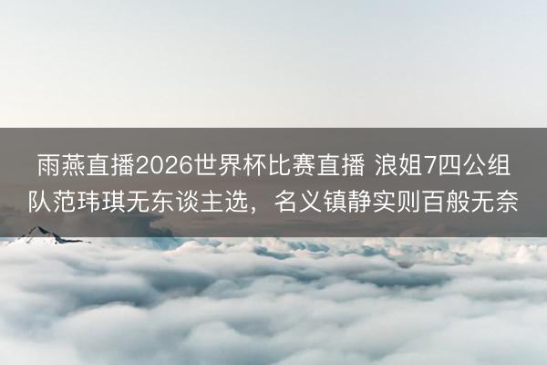 雨燕直播2026世界杯比赛直播 浪姐7四公组队范玮琪无东谈主选,名义镇静实则百般无奈
