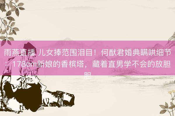 雨燕直播 儿女捧范围泪目!何猷君婚典瞒哄细节:178cm新娘的香槟塔,藏着直男学不会的放胆