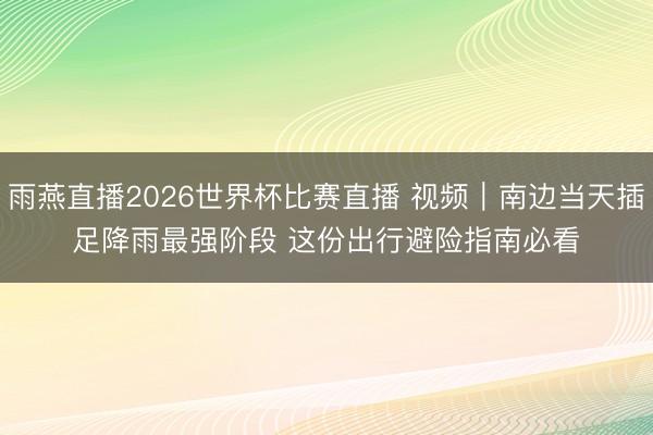 雨燕直播2026世界杯比赛直播 视频|南边当天插足降雨最强阶段 这份出行避险指南必看