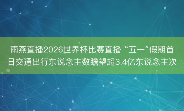 雨燕直播2026世界杯比赛直播 “五一”假期首日交通出行东说念主数瞻望超3.4亿东说念主次