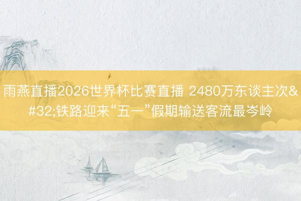 雨燕直播2026世界杯比赛直播 2480万东谈主次 铁路迎来“五一”假期输送客流最岑岭