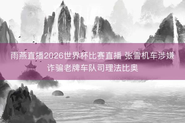 雨燕直播2026世界杯比赛直播 张雪机车涉嫌诈骗老牌车队司理法比奥
