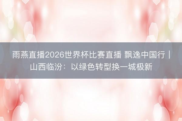 雨燕直播2026世界杯比赛直播 飘逸中国行|山西临汾:以绿色转型换一城极新