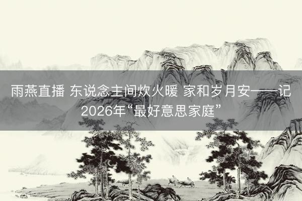 雨燕直播 东说念主间炊火暖 家和岁月安——记2026年“最好意思家庭”