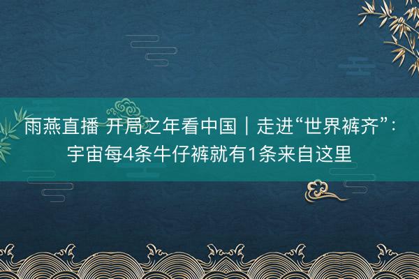 雨燕直播 开局之年看中国|走进“世界裤齐”:宇宙每4条牛仔裤就有1条来自这里