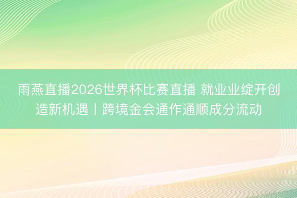 雨燕直播2026世界杯比赛直播 就业业绽开创造新机遇丨跨境金会通作通顺成分流动