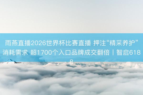 雨燕直播2026世界杯比赛直播 押注“精采养护”消耗需求 超1700个入口品牌成交翻倍丨智启618