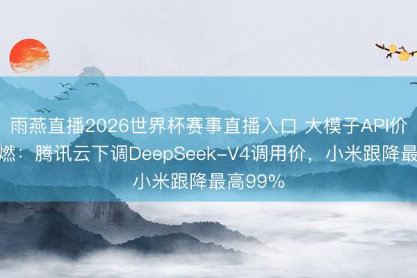 雨燕直播2026世界杯赛事直播入口 大模子API价钱战再燃:腾讯云下调DeepSeek-V4调用价,小米跟降最高99%