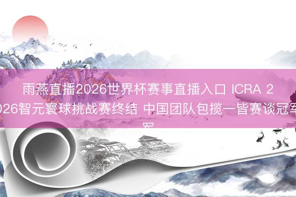雨燕直播2026世界杯赛事直播入口 ICRA 2026智元寰球挑战赛终结 中国团队包揽一皆赛谈冠军