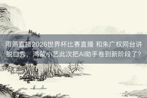 雨燕直播2026世界杯比赛直播 和朱广权同台讲脱口秀，鸿蒙小艺此次把AI助手卷到新阶段了？