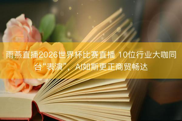 雨燕直播2026世界杯比赛直播 10位行业大咖同台“表演”，AI如斯更正商贸畅达