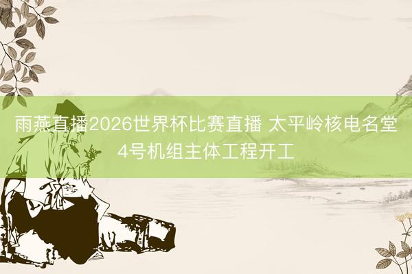 雨燕直播2026世界杯比赛直播 太平岭核电名堂4号机组主体工程开工