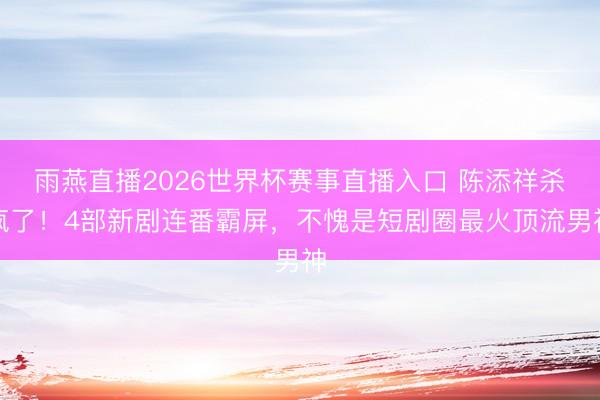 雨燕直播2026世界杯赛事直播入口 陈添祥杀疯了！4部新剧连番霸屏，不愧是短剧圈最火顶流男神