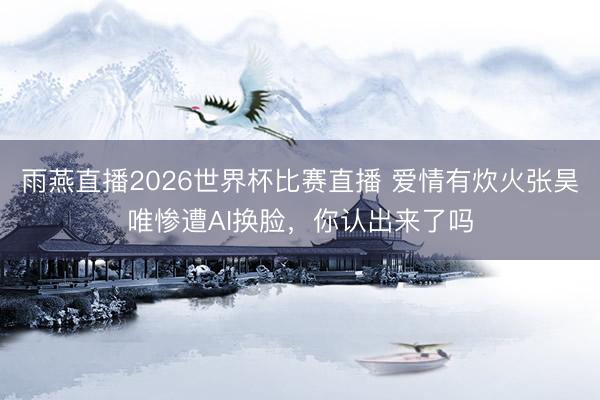 雨燕直播2026世界杯比赛直播 爱情有炊火张昊唯惨遭AI换脸,你认出来了吗