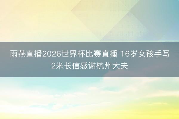 雨燕直播2026世界杯比赛直播 16岁女孩手写2米长信感谢杭州大夫