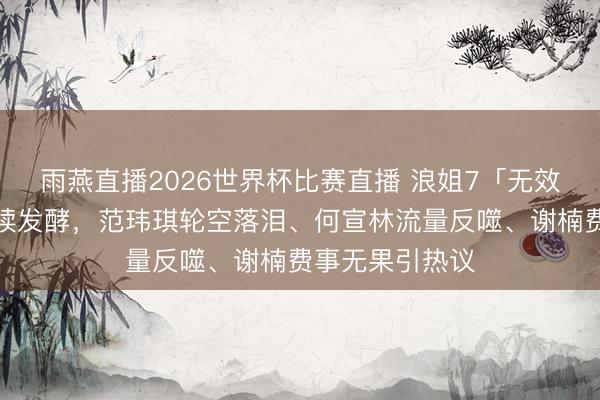 雨燕直播2026世界杯比赛直播 浪姐7「无效参赛」争议持续发酵，范玮琪轮空落泪、何宣林流量反噬、谢楠费事无果引热议