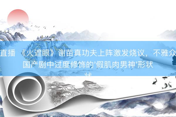 雨燕直播 《火遮眼》谢苗真功夫上阵激发烧议,不雅众对比国产剧中过度修饰的'假肌肉男神'形状